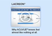 LACREON. Why ACUVUE® lenses feel almost like nothing at all. Watch video. LACREON. Why ACUVUE® lenses feel almost like nothing at all. Watch video.