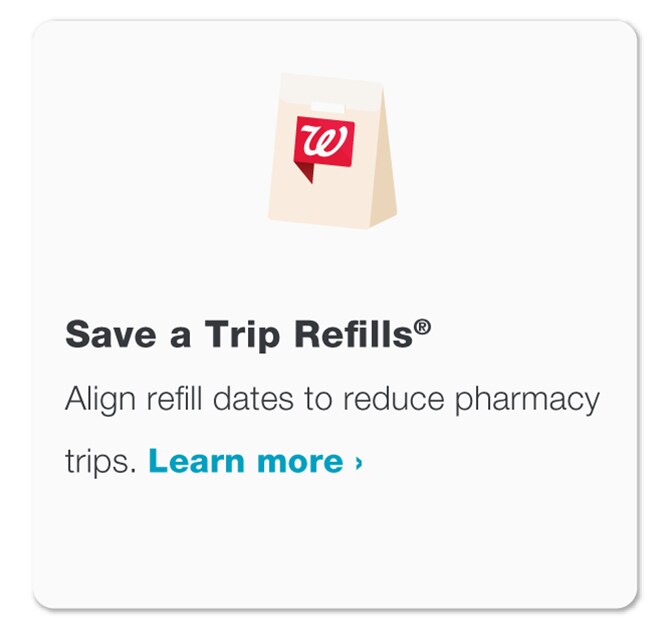 Save a Trip Refills(R). Align refill dates to reduce pharmacy trips. Visit Walgreens.com/satr to learn more.