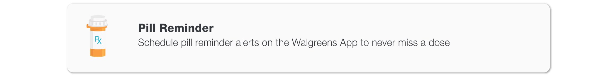 Pill Reminder. Schedule pill reminder alerts on the Walgreens App to never miss a dose.