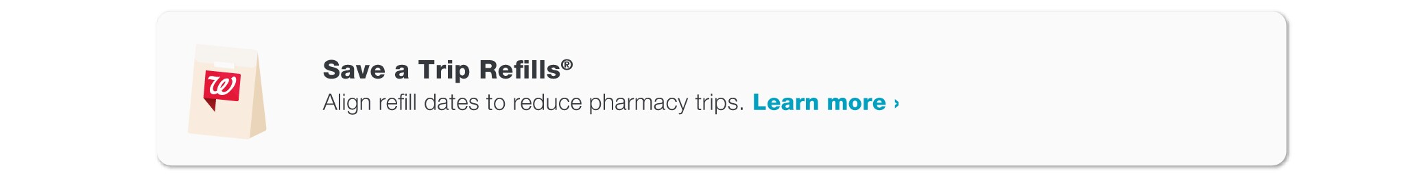 Save a Trip Refills(R). Align refill dates to reduce pharmacy trips. Visit Walgreens.com/satr to learn more.