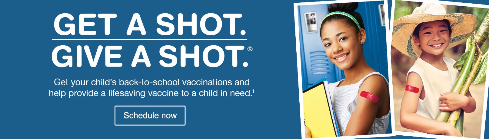 Get a Shot. Give a Shot.(R) Get your child's back-to-school vaccinations and help provide a lifesaving vaccine to a child in need.(1) Schedule now.