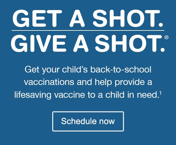 Get a Shot. Give a Shot.(R) Get your child's back-to-school vaccinations and help provide a lifesaving vaccine to a child in need.(1) Schedule now.