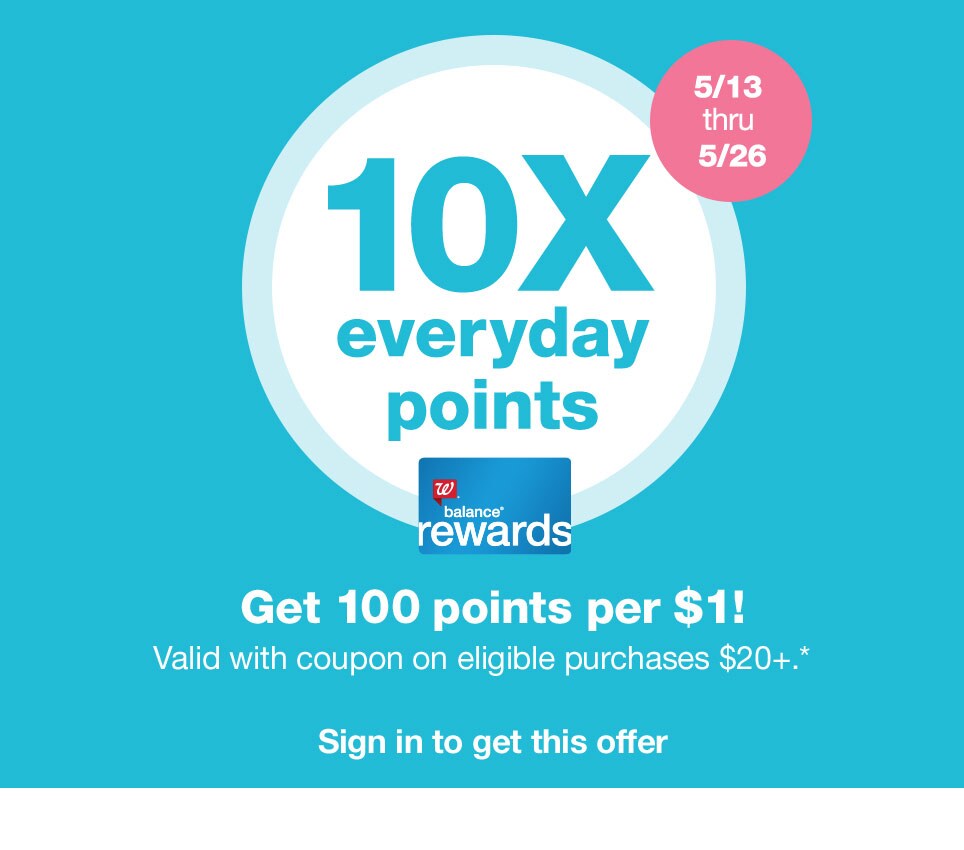 10X everyday points. Get 100 points per $1! Valid with coupon on eligible purchases $20+.* 5/13 thru 5/26. Balance(R) Rewards. Sign in to get this offer.