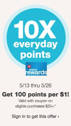 10X everyday points. Get 100 points per $1! Valid with coupon on eligible purchases $20+.* 5/13 thru 5/26. Balance(R) Rewards. Sign in to get this offer.