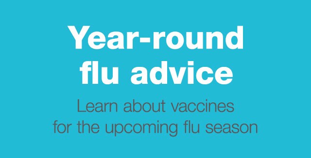 Year-round flu advice. Learn about vaccines for the upcoming flu season.