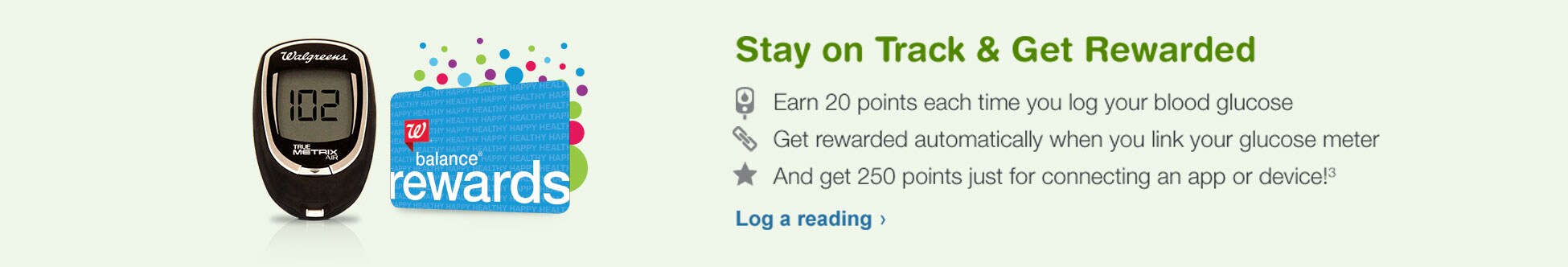 Stay on Track and Get Rewarded. Earn 20 pts and Get rewarded when you link your glucose meter. Get 250 pts when you link your app or device.(3)