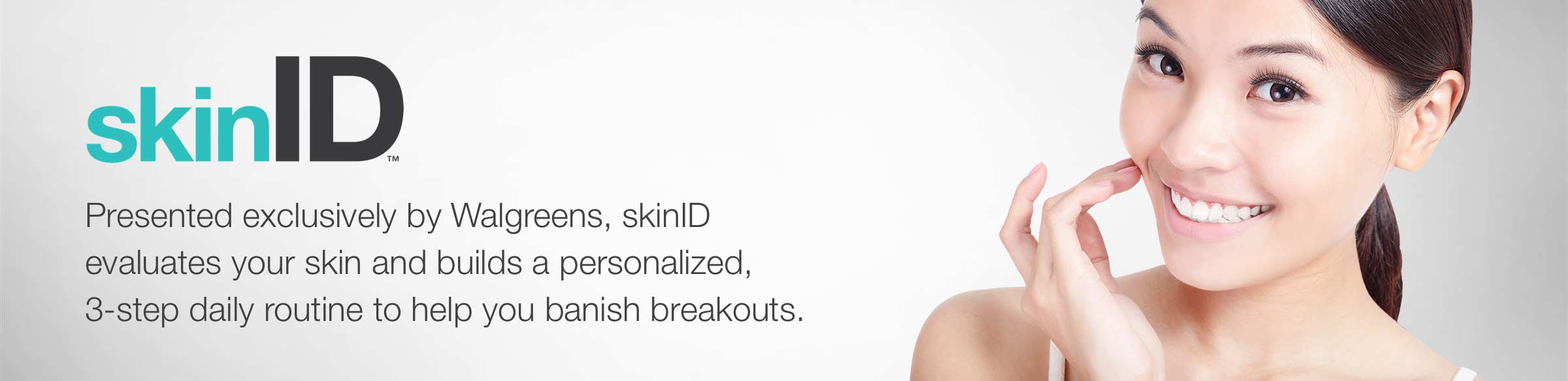 skinID(TM). Presented exclusively by Walgreens, skinID evaluates your skin and builds a personalized, 3-step daily routine to help you banish breakouts.
