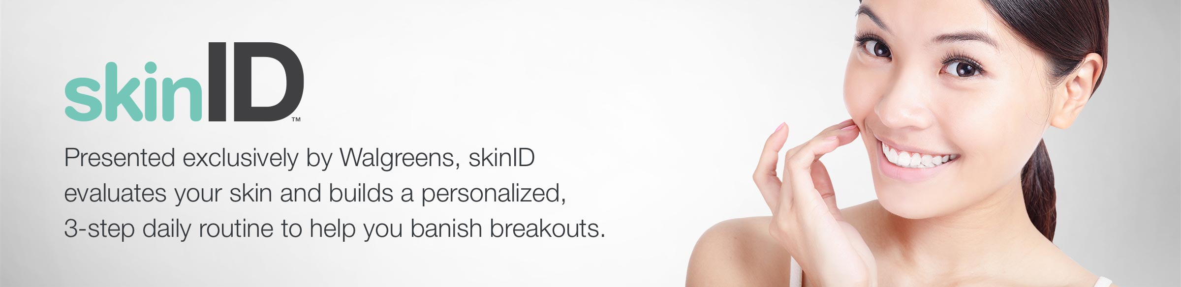 skinID(TM). Presented exclusively by Walgreens, skinID evaluates your skin and builds a personalized, 3-step daily routine to help you banish breakouts.