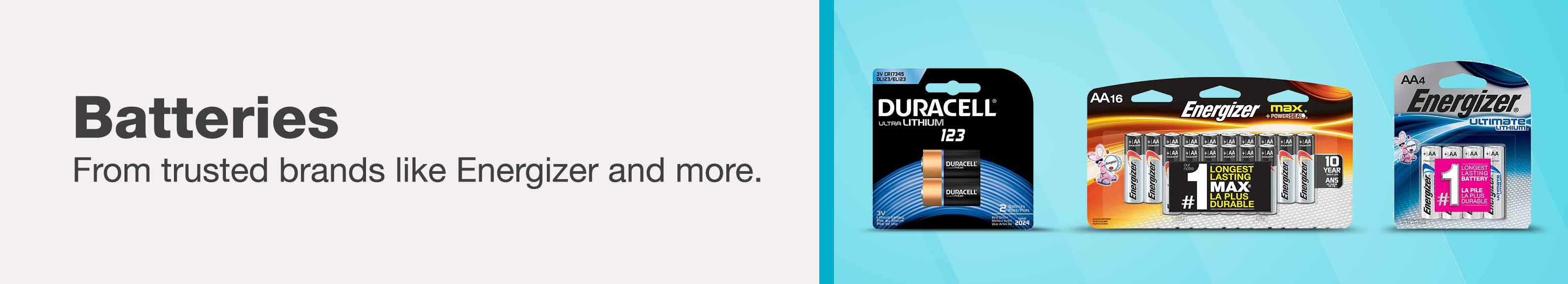 Batteries. From trusted brands like Energizer and more.