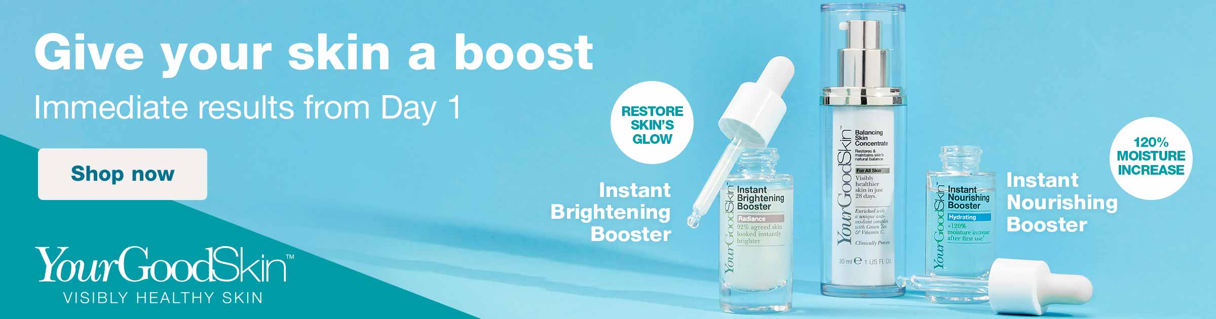YourGoodSkin(TM). Visibly Healthy Skin. Give your skin a boost. Immediate results from Day 1. Restore skin's glow. Instant Brightening Booster. Instant Nourishing Booster. 120% moisture increase. Shop now.