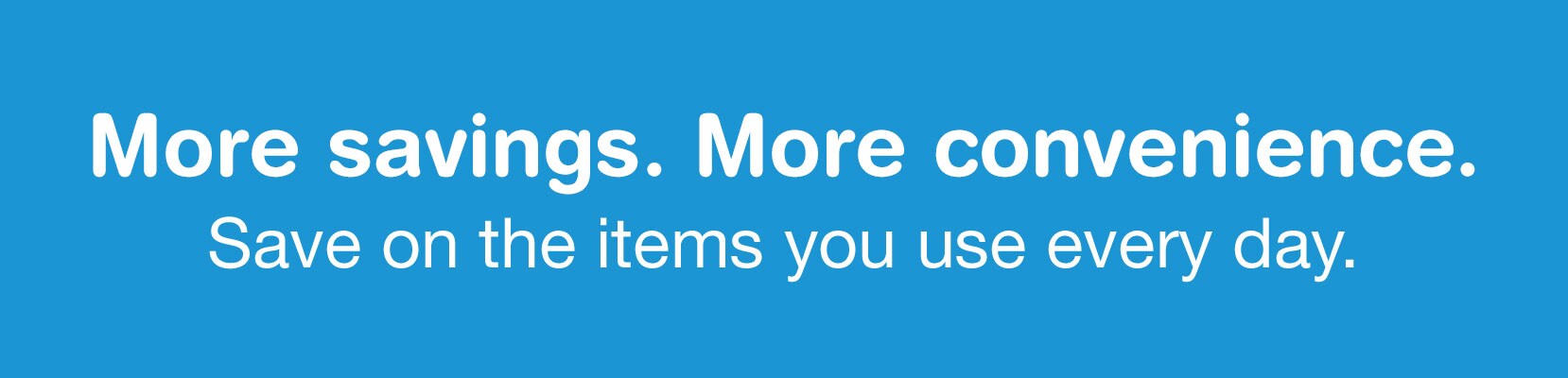 More savings. More convenience. Save on the items you use everyday.