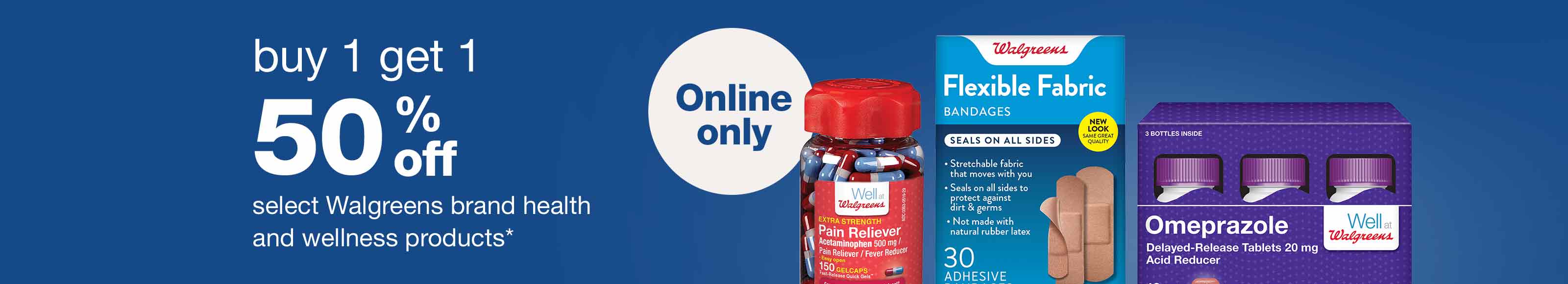 Buy 1 get 1 50% off select Walgreens brand health and wellness products.* Online only.