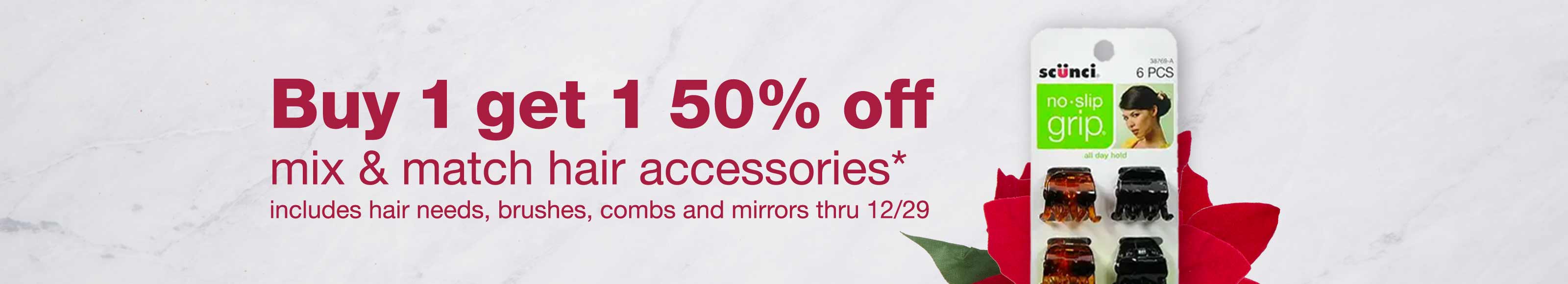 Buy 1 get 1 50% off mix & match hair accessories.* Includes hair needs, brushes, combs and mirrors thru 12/29.