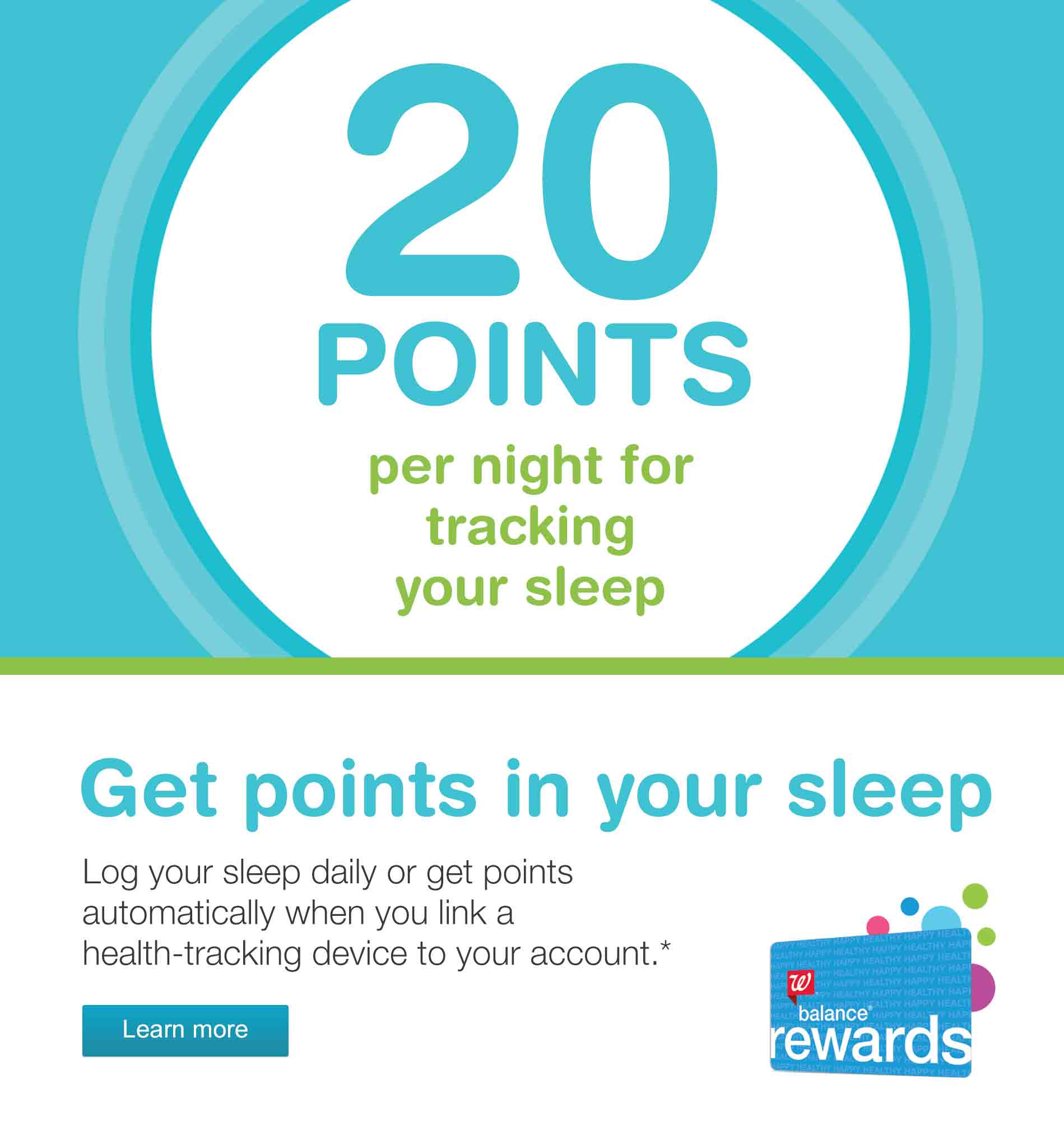 20 Points per night for tracking your sleep. Get points in your sleep. Log your sleep daily or get points automatically when you link a health-tracking device to your account.* Balance(R) Rewards. Learn more.