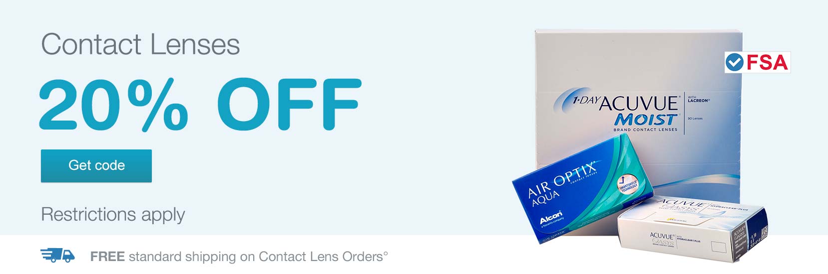 FSA approved. Contact Lenses 20% OFF. Restrictions apply. Free standard shipping on Contact Lens Orders.° Get code.