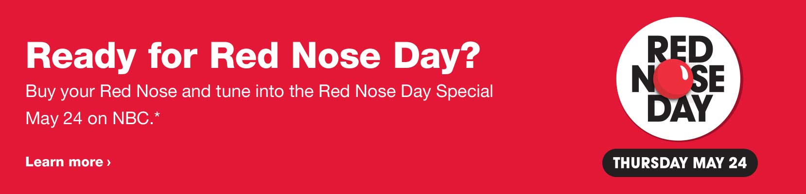 Ready for Red Nose Day? Buy your Red Nose and tune into the Red Nose Day Special May 24 on NBC.* Learn more. Red Nose Day, Thursday, May 24.