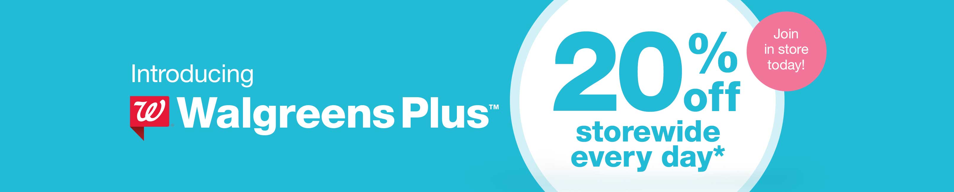 Introducing Walgreens Plus(TM) 20% off storewide every day.* Join in store today!
