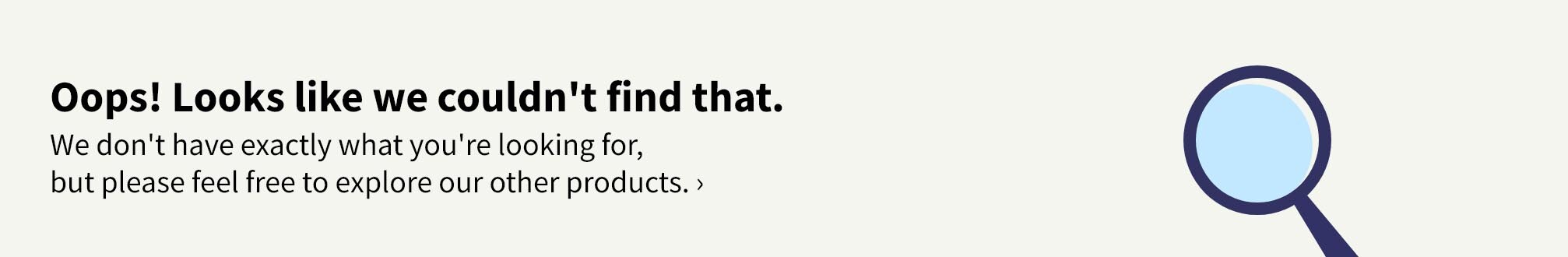 Oops! Looks like we couldn't find that. We don't have exactly what you're looking for, but please feel free to explore our other products