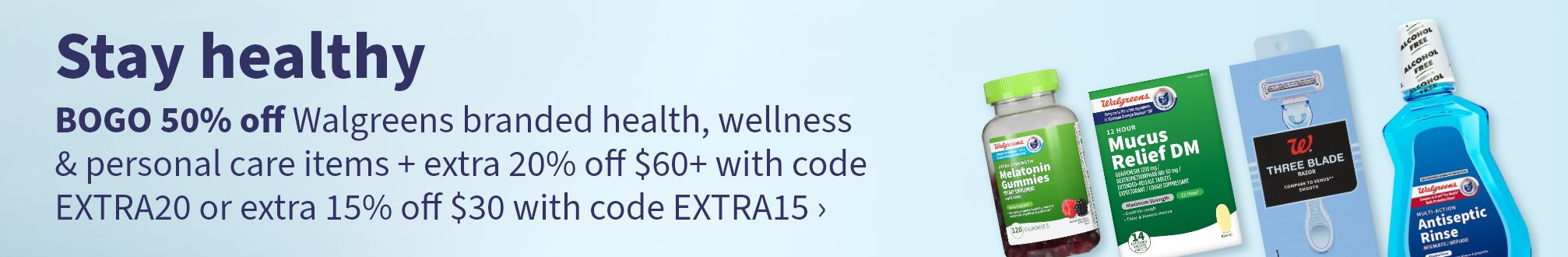 Stay healthy. BOGO 50% off Walgreens branded health, wellness & personal care items + extra 20% off $60+ with code EXTRA20 or extra 15% off $30 with code EXTRA15.