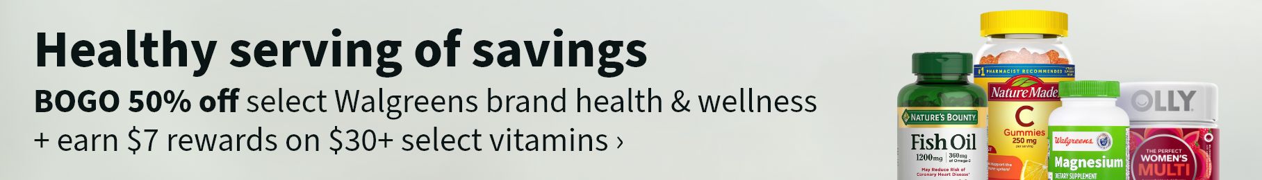 Healthy serving of savings. BOGO 50% off select Walgreens brand health & wellness + earn $7 rewards on $30+ select vitamins.