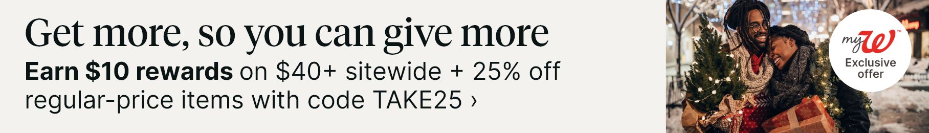Get more, so you can give more. Earn $10 rewards on $40+ sitewide + 25% off regular-price items with code TAKE25. myW Exclusive offer.