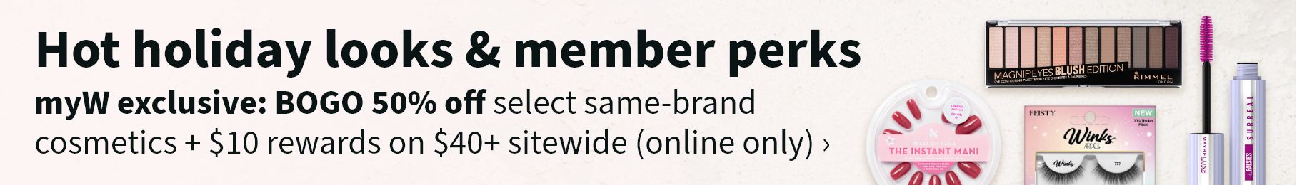 Hot holiday looks & member perks. myW exclusive: BOGO 50% off select same-brand cosmetics + $10 rewards on $40+ sitewide (online only).