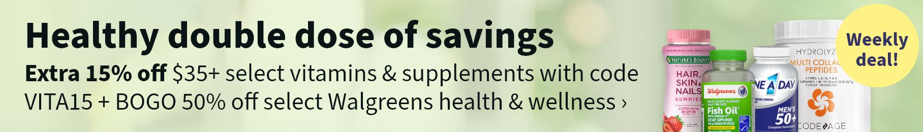 Healthy double dose of savings. Extra 15% off $35+ select vitamins & supplements with code VITA15 + BOGO 50% off select Walgreens health & wellness. Weekly deal!