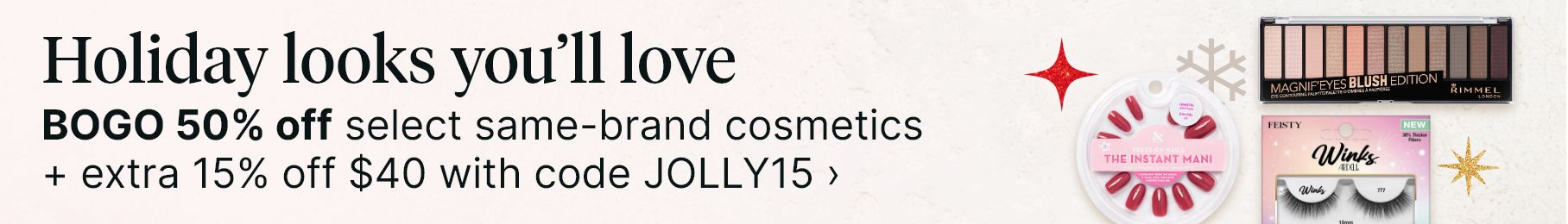 Holiday looks you'll love. BOGO 50% off select same-brand cosmetics + extra 15% off $40 with code JOLLY15.