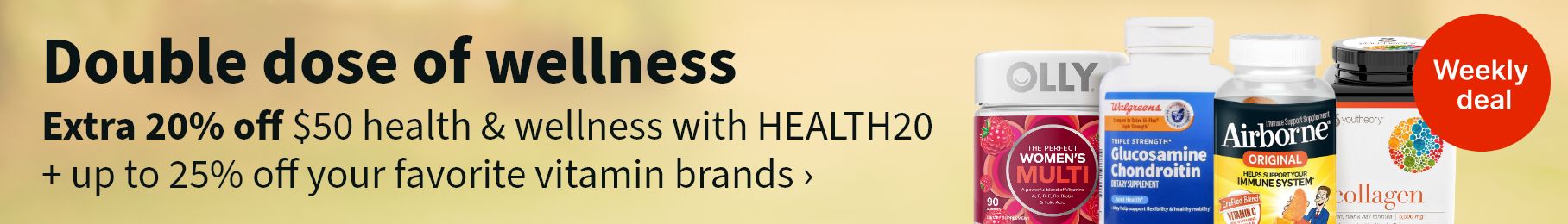 Double dose of wellness. Extra 20% off $50 health & wellness with HEALTH20 + up to 25% off your favorite vitamin brands. Weekly deal.