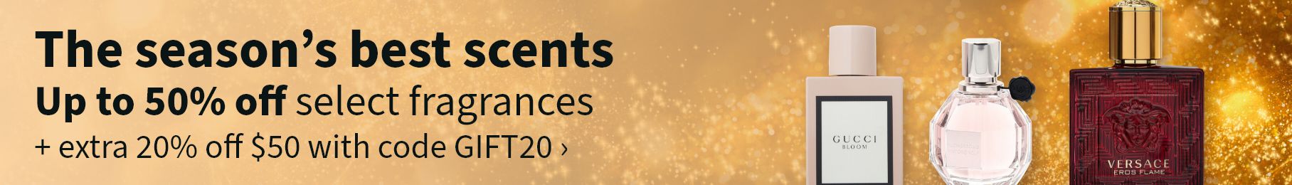 The season's best scents. Up to 50% off select fragrances + extra 20% off $50 with code GIFT20.