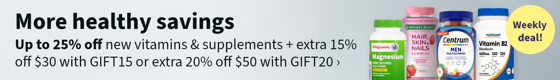 More healthy savings. Up to 25% off new vitamins & supplements + extra 15% off $30 with GIFT15 or extra 20% off with $50 with GIFT20. Weekly deal!