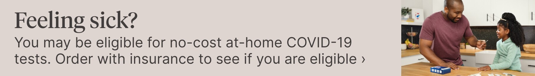 Feeling sick? You may be eligible for no-cost at-home COVID-19 tests. Order with insurance to see if you are eligible.