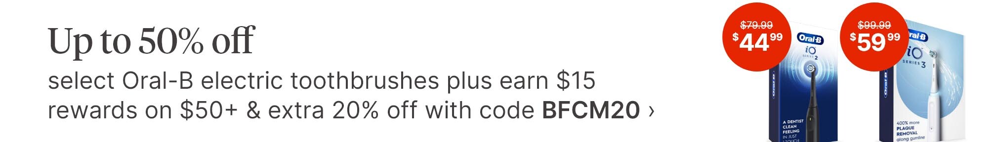 Up to 50% off select Oral-B electric toothbrushes plus earn $15 rewards on $50+ &amp; extra 20% off with code BFCM20. $79.99(strikethrough) $44.99. $99.99(strikethrough) $59.99.