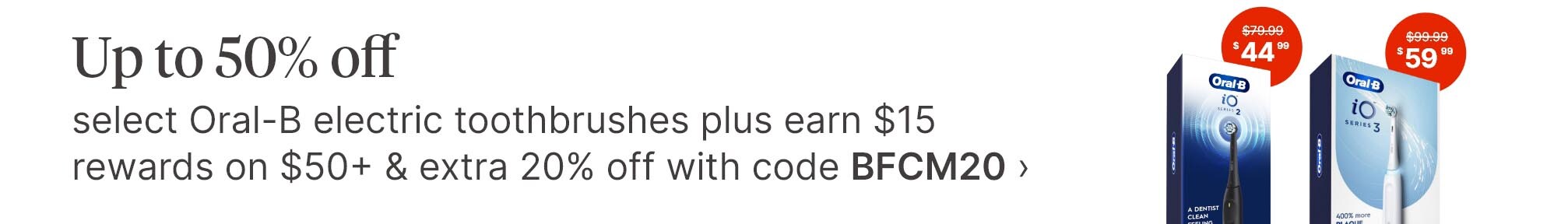Up to 50% off select Oral-B electric toothbrushes plus earn $15 rewards on $50+ &amp; extra 20% off with code BFCM20. $79.99(strikethrough) $44.99. $99.99(strikethrough) $59.99.