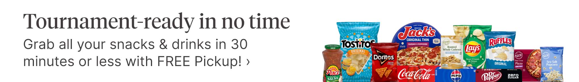 Tournament-ready in no time. Grab all your snacks and drinks in 30 minutes or less with FREE Pickup!