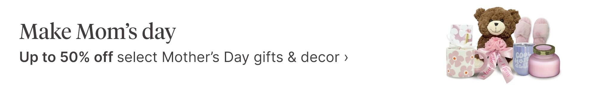 Make Mom's day. Up to 50% off select Mother's Day gifts & decor.