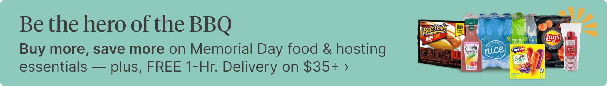 Be the hero of the BBQ. Buy more, save more on Memorial Day food & hosting essentials - plus, FREE 1-Hr. Delivery on $35+.
