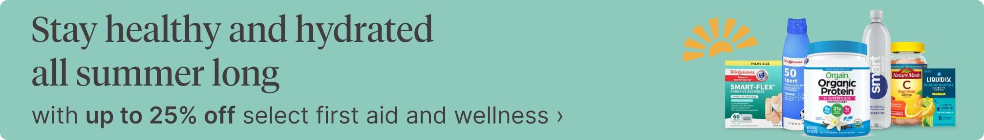Stay healthy and hydrated all summer long with up to 25% off select first aid and wellness.