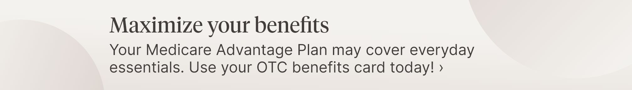 Maximize your benefits. Your Medicare Advantage Plan may cover everyday essentials. Use your OTC benefits card today!