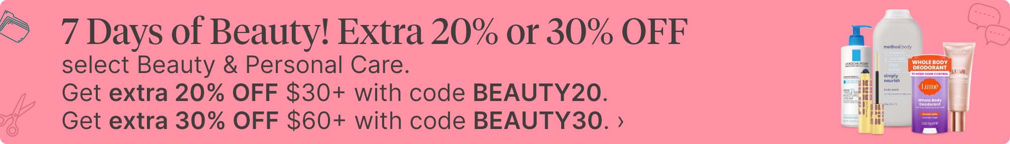 7 Days of Beauty! Extra 20% or 30% OFF select Beauty & Personal Care. Get extra 20% OFF $30+ with code BEAUTY20. Get extra 30% OFF $60+ with code BEAUTY30.
