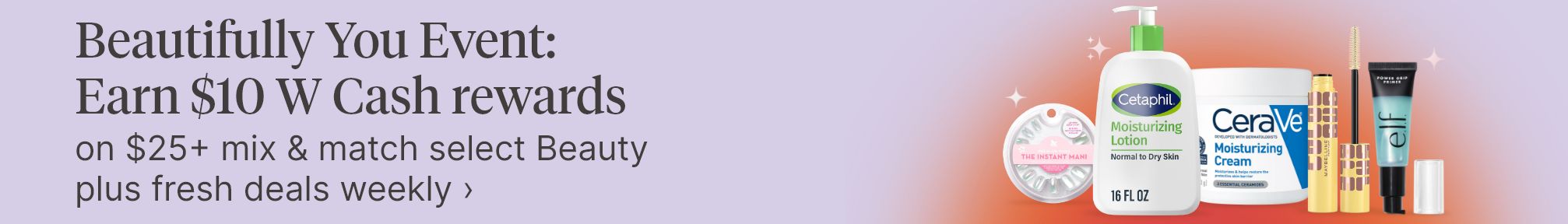  Beautifully You Event: Earn $10 W Cash rewards on $25+ mix & match select Beauty plus fresh deals weekly.