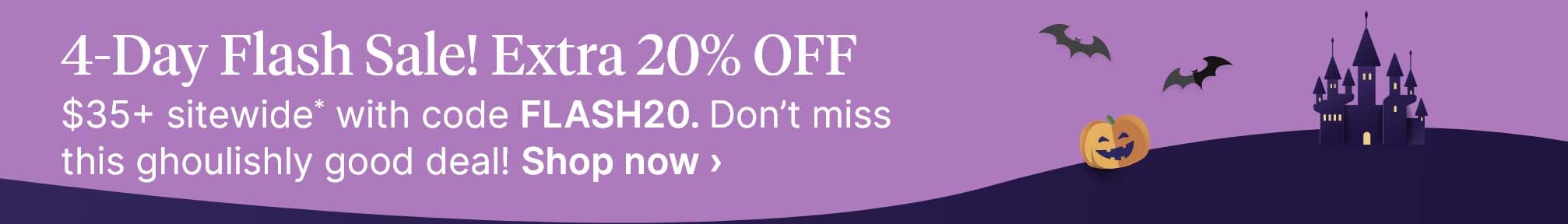 4-Day Flash Sale! Extra 20% OFF $35+ sitewide* with code FLASH20. Don’t miss this ghoulishly good deal! Shop now.