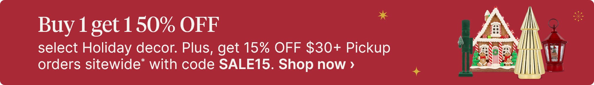 Buy 1 get 1 50% OFF select Holiday decor. Plus, get 15% OFF $30+ Pickup orders sitewide* with code SALE15. Shop now.