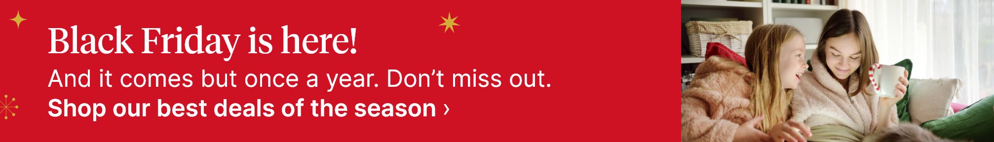 Black Friday is here! And it comes but once a year. Don't miss out. Shop our best deals of the season.
