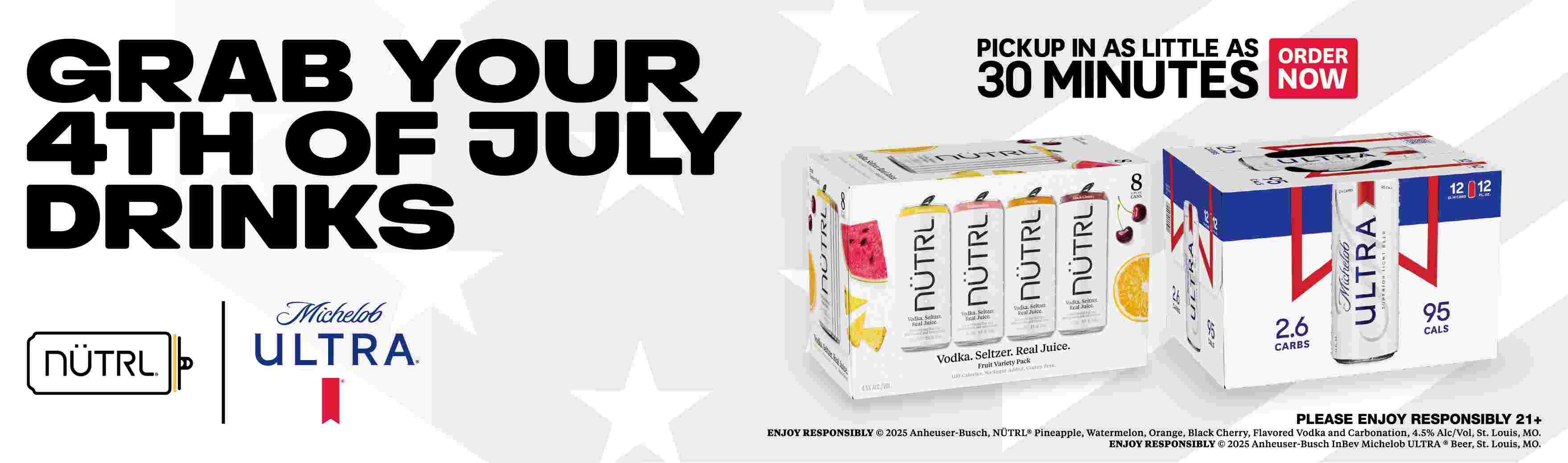 Grab your 4th of July drinks. Pickup in as little as 30 minutes, Order now. Nutrl, Micjelob Ultra. Please enjoy responsibly 21+. (c)2025 Anheuser-Busch, Nutrl(R) (C)2025 Anheuser-Bush InBev Michelob Ultra(R) Beer St. Louis, MO