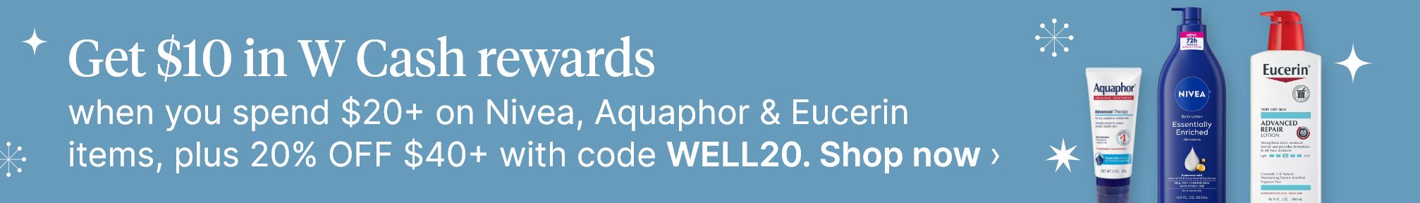 Get $10 in W Cash rewards when you spend $20+ on Nivea, Aquaphor & Eucerin items, plus 20% OFF $40+ with code WELL20. Shop now.