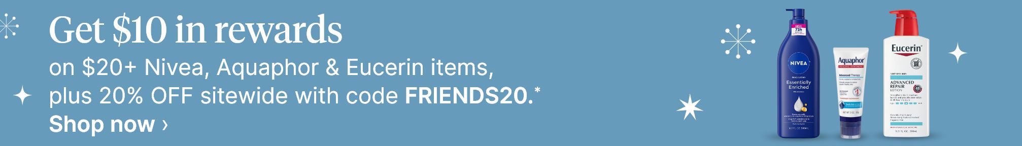 Get $10 in rewards on $20+ Nivea, Aquaphor & Eucerin items, plus 20% OFF sitewide with code FRIENDS20.* Shop now.