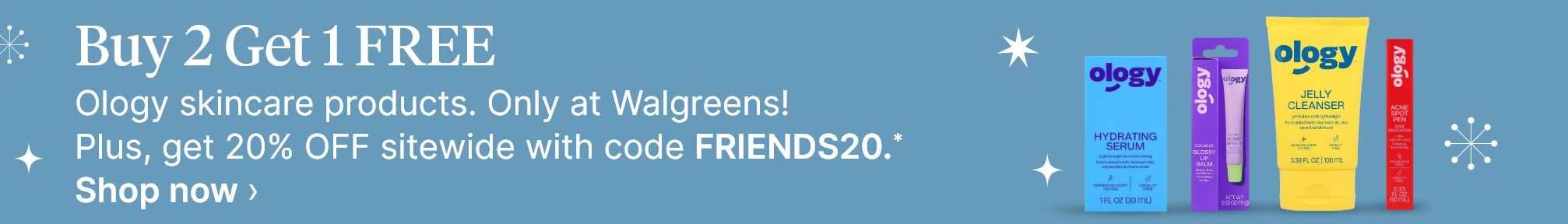 Buy 2 Get 1 FREE Ology skincare products. Only at Walgreens! Plus, get 20% OFF sitewide with code FRIENDS20.* Shop now.