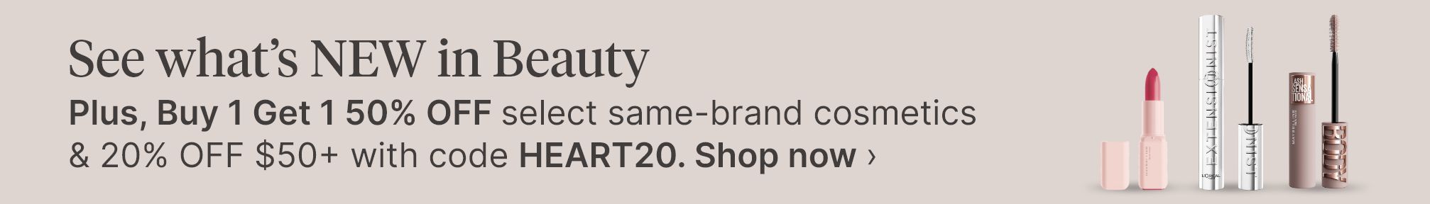 See what’s NEW in Beauty Plus, Buy 1 Get 1 50% OFF select same-brand cosmetics & 20% OFF $50+ with code HEART20. Shop now