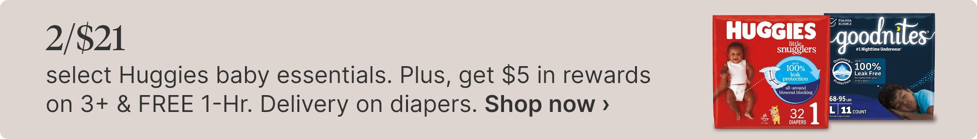 2/$21 select Huggies baby essentials. Plus, get $5 in rewards on 3+ & FREE 1-Hr. Delivery on diapers. Shop now.